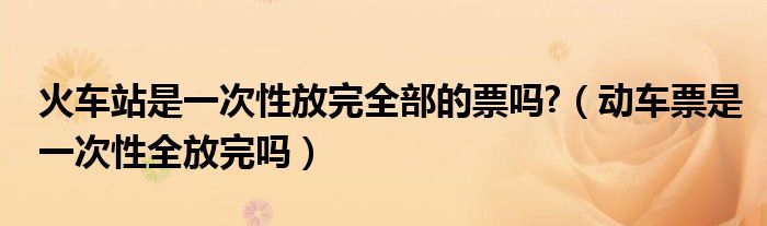 火车站是一次性放完全部的票吗?（动车票是一次性全放完吗）