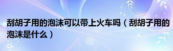 刮胡子用的泡沫可以带上火车吗（刮胡子用的泡沫是什么）