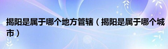 揭阳是属于哪个地方管辖（揭阳是属于哪个城市）