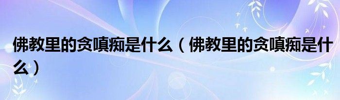 佛教里的贪嗔痴是什么（佛教里的贪嗔痴是什么）