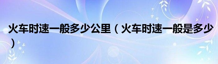 火车时速一般多少公里（火车时速一般是多少）