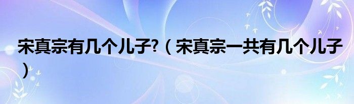 宋真宗有几个儿子?（宋真宗一共有几个儿子）