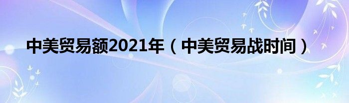 中美贸易额2021年（中美贸易战时间）