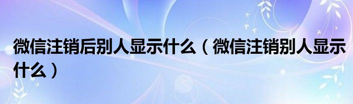 微信注销后别人显示什么（微信注销别人显示什么）