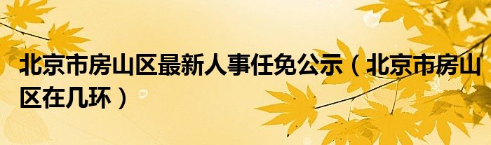 北京市房山区最新人事任免公示（北京市房山区在几环）