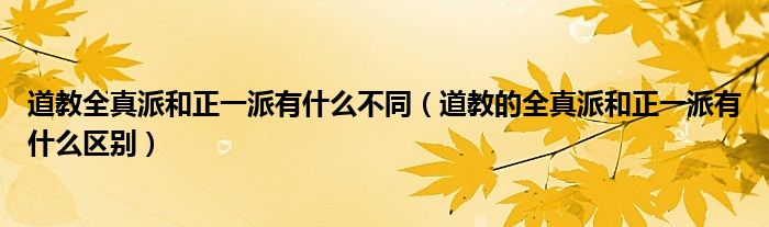 道教全真派和正一派有什么不同（道教的全真派和正一派有什么区别）