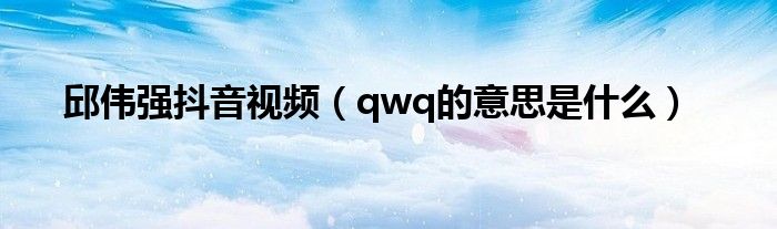 邱伟强抖音视频（qwq的意思是什么）