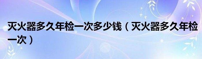 灭火器多久年检一次多少钱（灭火器多久年检一次）