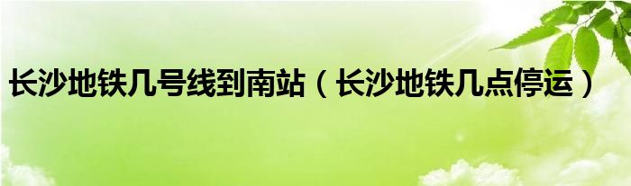 长沙地铁几号线到南站（长沙地铁几点停运）