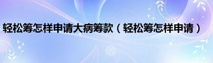 轻松筹怎样申请大病筹款（轻松筹怎样申请）