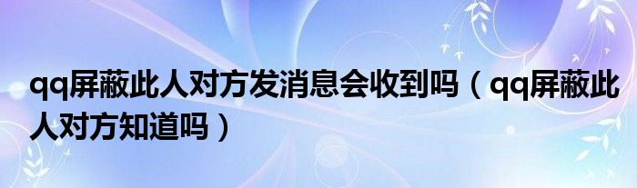 qq屏蔽此人对方发消息会收到吗（qq屏蔽此人对方知道吗）