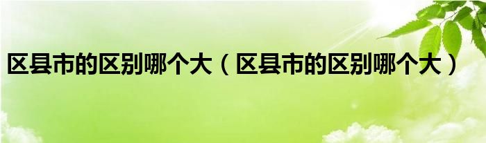 区县市的区别哪个大（区县市的区别哪个大）