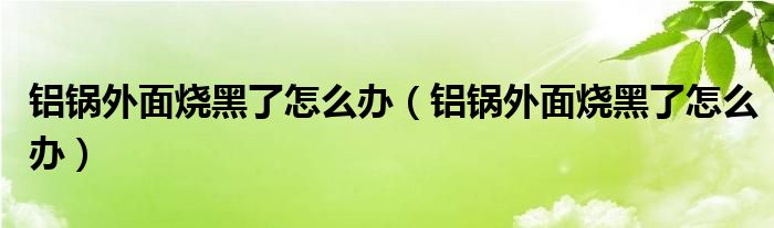 铝锅外面烧黑了怎么办（铝锅外面烧黑了怎么办）