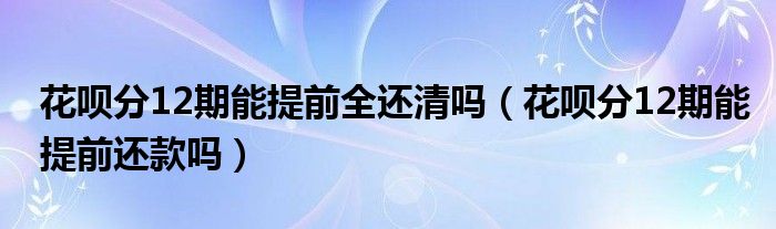 花呗分12期能提前全还清吗（花呗分12期能提前还款吗）