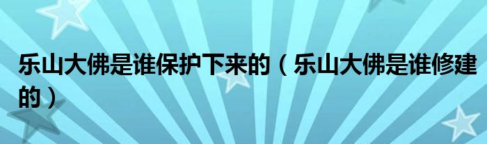 乐山大佛是谁保护下来的（乐山大佛是谁修建的）