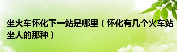 坐火车怀化下一站是哪里（怀化有几个火车站坐人的那种）