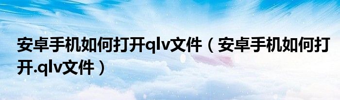 安卓手机如何打开qlv文件（安卓手机如何打开.qlv文件）