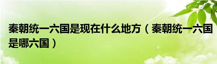 秦朝统一六国是现在什么地方（秦朝统一六国是哪六国）