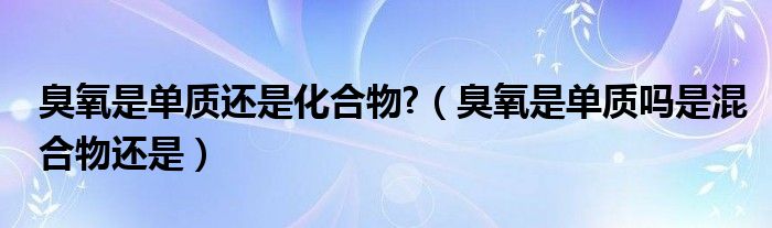 臭氧是单质还是化合物?（臭氧是单质吗是混合物还是）