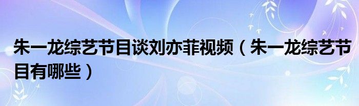 朱一龙综艺节目谈刘亦菲视频（朱一龙综艺节目有哪些）