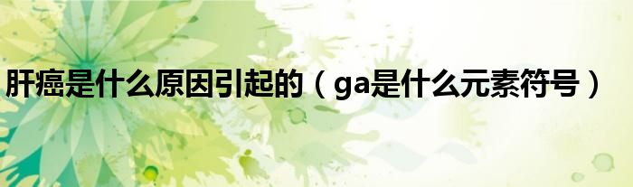 肝癌是什么原因引起的（ga是什么元素符号）