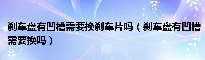 刹车盘有凹槽需要换刹车片吗（刹车盘有凹槽需要换吗）