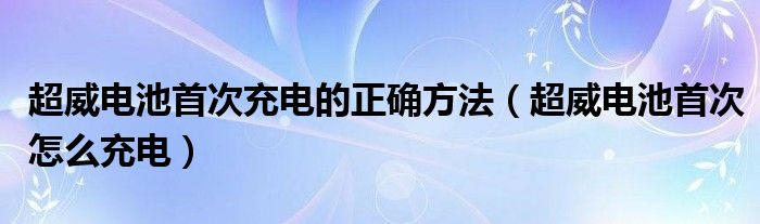 超威电池首次充电的正确方法（超威电池首次怎么充电）