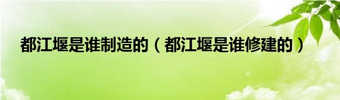 都江堰是谁制造的（都江堰是谁修建的）