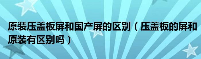 原装压盖板屏和国产屏的区别（压盖板的屏和原装有区别吗）