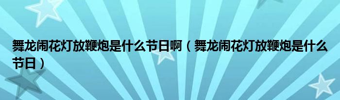 舞龙闹花灯放鞭炮是什么节日啊（舞龙闹花灯放鞭炮是什么节日）