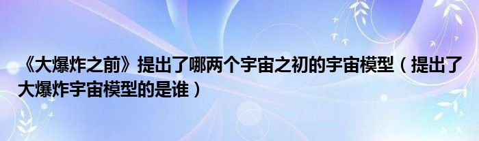 《大爆炸之前》提出了哪两个宇宙之初的宇宙模型（提出了大爆炸宇宙模型的是谁）