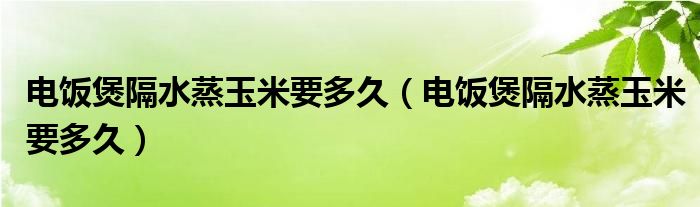 电饭煲隔水蒸玉米要多久（电饭煲隔水蒸玉米要多久）