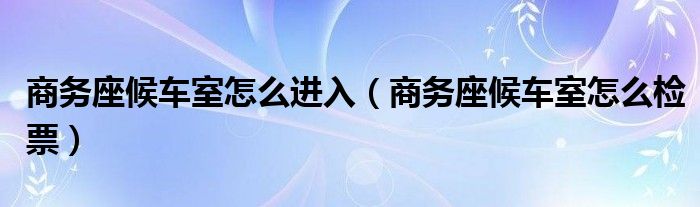 商务座候车室怎么进入（商务座候车室怎么检票）