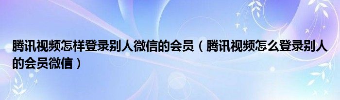 腾讯视频怎样登录别人微信的会员（腾讯视频怎么登录别人的会员微信）