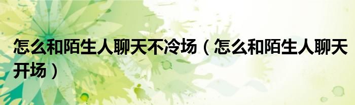 怎么和陌生人聊天不冷场（怎么和陌生人聊天开场）