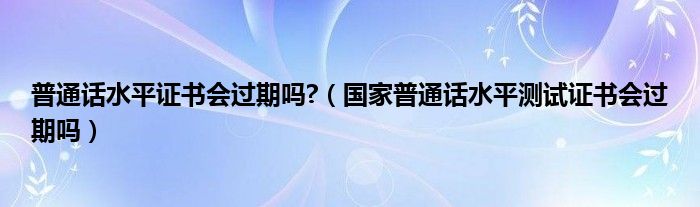 普通话水平证书会过期吗?（国家普通话水平测试证书会过期吗）