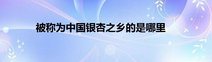 被称为中国银杏之乡的是哪里