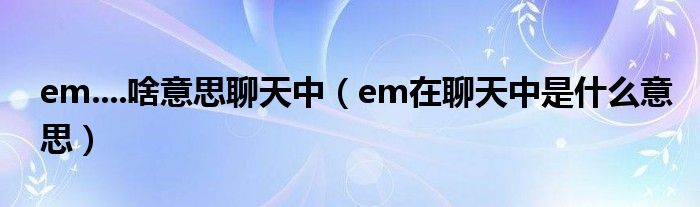 啥意思聊天中(em在聊天中是什麼意思)