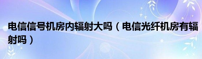 电信信号机房内辐射大吗（电信光纤机房有辐射吗）