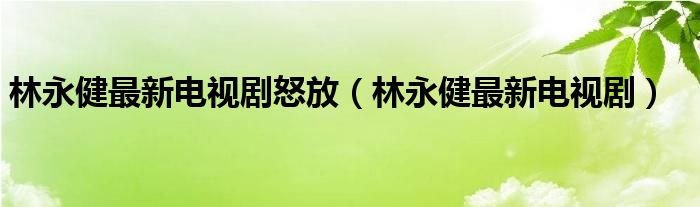 林永健最新电视剧怒放（林永健最新电视剧）