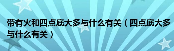 带有火和四点底大多与什么有关（四点底大多与什么有关）