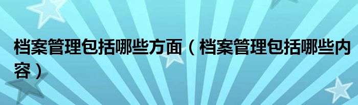 档案管理包括哪些方面（档案管理包括哪些内容）