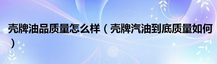 壳牌油品质量怎么样（壳牌汽油到底质量如何）