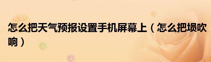 怎么把天气预报设置手机屏幕上（怎么把埙吹响）