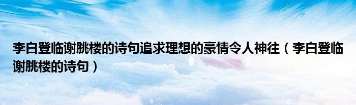 李白登临谢脁楼的诗句追求理想的豪情令人神往（李白登临谢脁楼的诗句）