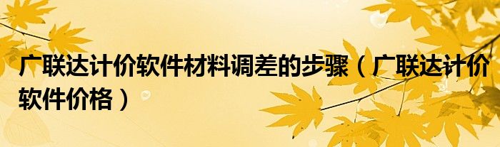 广联达计价软件材料调差的步骤（广联达计价软件价格）