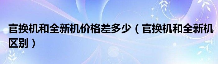 官换机和全新机价格差多少（官换机和全新机区别）