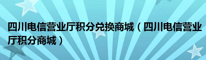 四川电信营业厅积分兑换商城（四川电信营业厅积分商城）