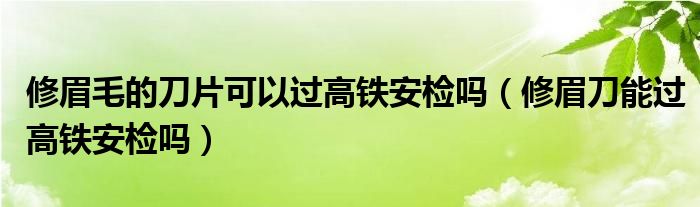 修眉毛的刀片可以过高铁安检吗（修眉刀能过高铁安检吗）