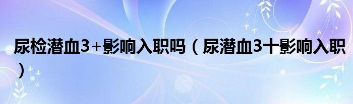 尿检潜血3+影响入职吗（尿潜血3十影响入职）